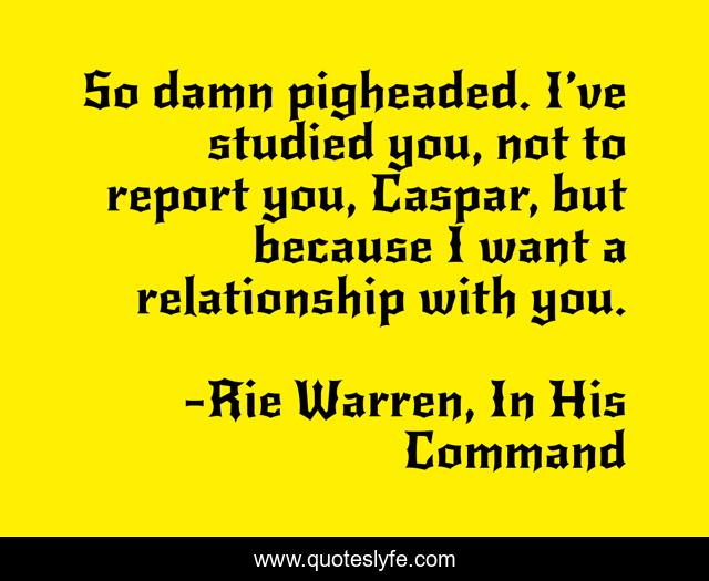 So damn pigheaded. I’ve studied you, not to report you, Caspar, but because I want a relationship with you.