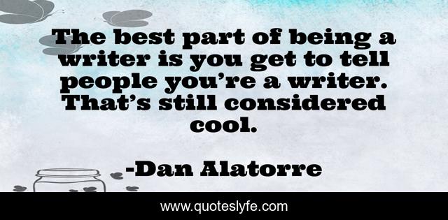 The best part of being a writer is you get to tell people you’re a writer. That’s still considered cool.