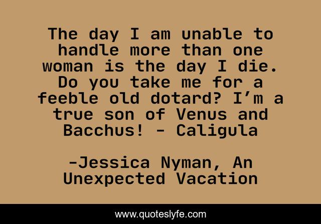 The day I am unable to handle more than one woman is the day I die. Do you take me for a feeble old dotard? I’m a true son of Venus and Bacchus! - Caligula