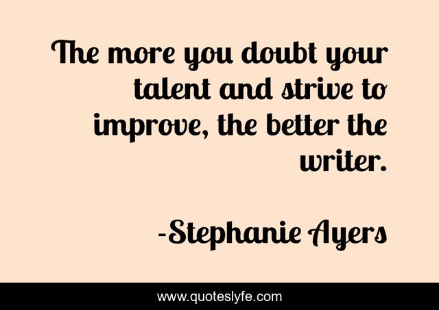 The more you doubt your talent and strive to improve, the better the writer.