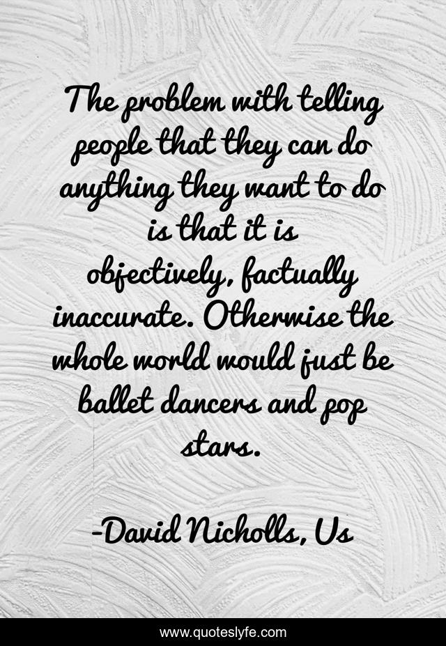 The problem with telling people that they can do anything they want to do is that it is objectively, factually inaccurate. Otherwise the whole world would just be ballet dancers and pop stars.
