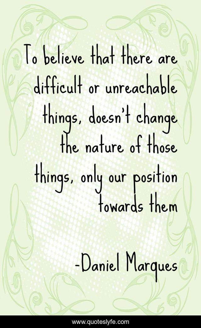 To believe that there are difficult or unreachable things, doesn't change the nature of those things, only our position towards them