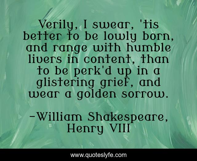 Verily, I swear, 'tis better to be lowly born, and range with humble livers in content, than to be perk'd up in a glistering grief, and wear a golden sorrow.