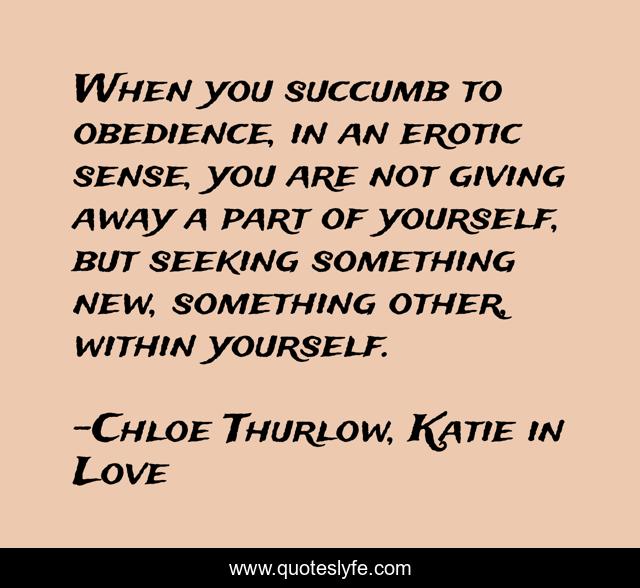 When you succumb to obedience, in an erotic sense, you are not giving away a part of yourself, but seeking something new, something other, within yourself.