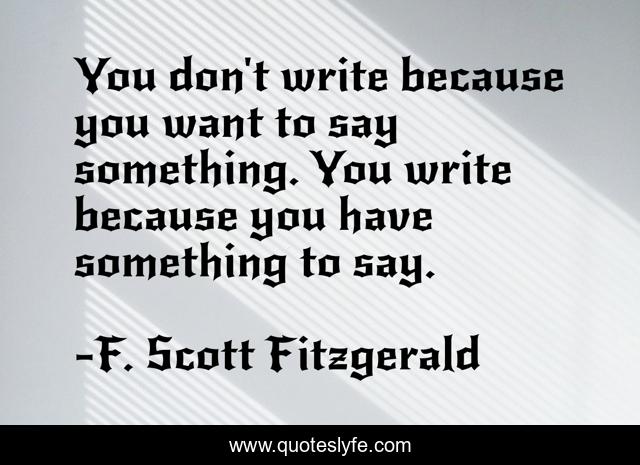 You don't write because you want to say something. You write because you have something to say.
