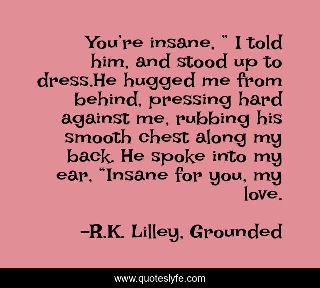 You’re insane, ” I told him, and stood up to dress.He hugged me from behind, pressing hard against me, rubbing his smooth chest along my back. He spoke into my ear, “Insane for you, my love.