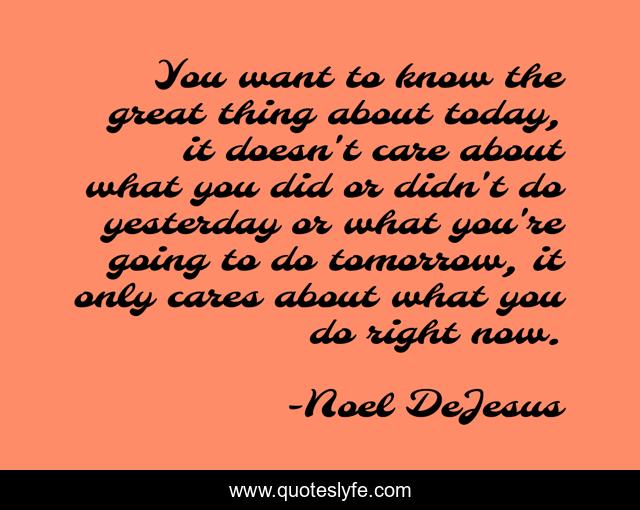 You want to know the great thing about today, it doesn't care about what you did or didn't do yesterday or what you're going to do tomorrow, it only cares about what you do right now.