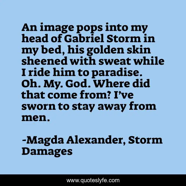 An image pops into my head of Gabriel Storm in my bed, his golden skin sheened with sweat while I ride him to paradise. Oh. My. God. Where did that come from? I’ve sworn to stay away from men.