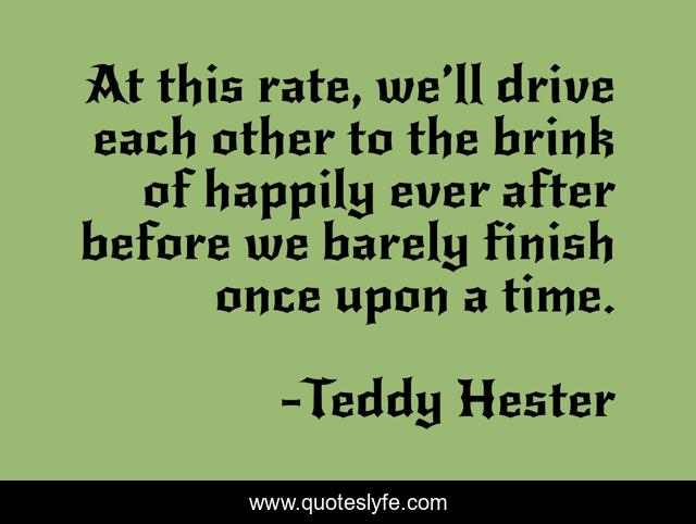 At this rate, we’ll drive each other to the brink of happily ever after before we barely finish once upon a time.