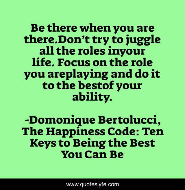 Be there when you are there.Don’t try to juggle all the roles inyour life. Focus on the role you areplaying and do it to the bestof your ability.