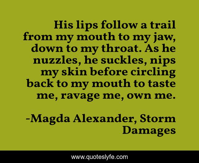 His lips follow a trail from my mouth to my jaw, down to my throat. As he nuzzles, he suckles, nips my skin before circling back to my mouth to taste me, ravage me, own me.