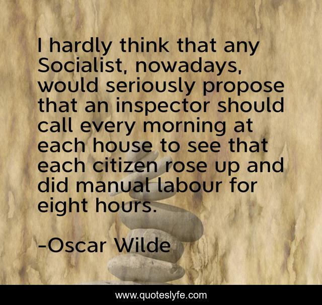 I hardly think that any Socialist, nowadays, would seriously propose that an inspector should call every morning at each house to see that each citizen rose up and did manual labour for eight hours.