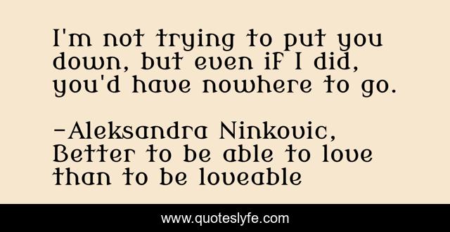 I'm not trying to put you down, but even if I did, you'd have nowhere to go.