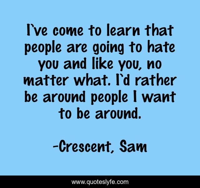 I’ve come to learn that people are going to hate you and like you, no matter what. I’d rather be around people I want to be around.