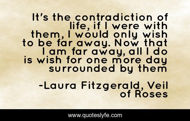 It's the contradiction of life, if I were with them, I would only wish to be far away. Now that I am far away, all I do is wish for one more day surrounded by them