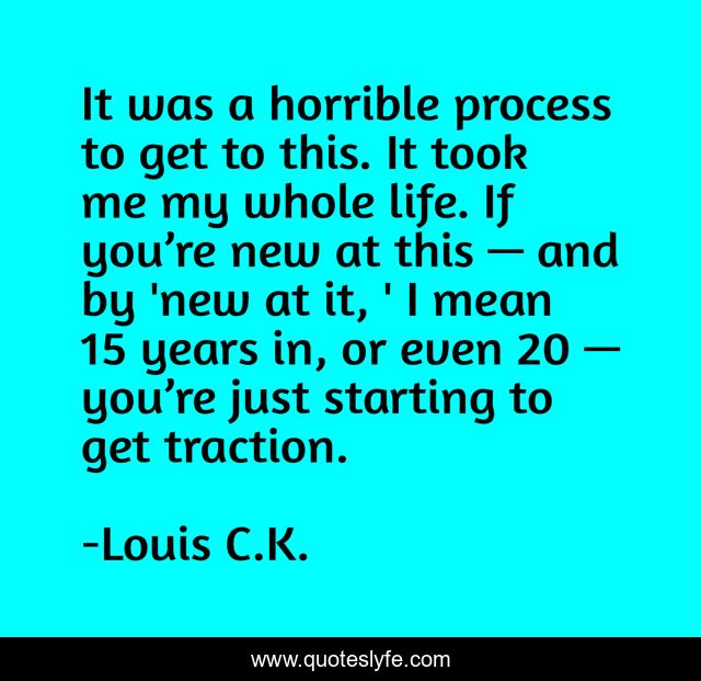 It was a horrible process to get to this. It took me my whole life. If you’re new at this — and by 'new at it, ' I mean 15 years in, or even 20 — you’re just starting to get traction.