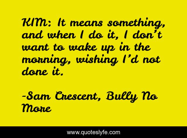 KIM: It means something, and when I do it, I don’t want to wake up in the morning, wishing I’d not done it.