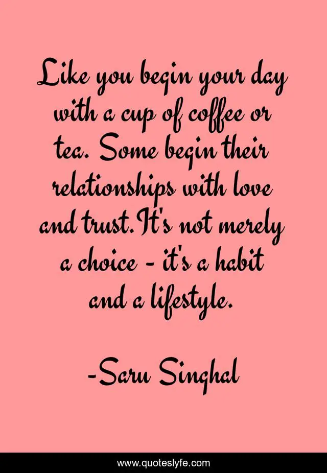 Like you begin your day with a cup of coffee or tea. Some begin their relationships with love and trust.It's not merely a choice - it's a habit and a lifestyle.