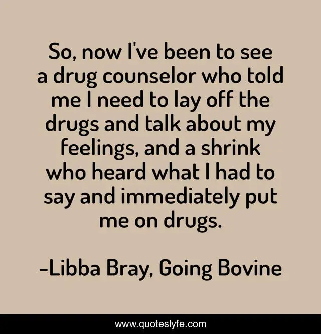 So, now I've been to see a drug counselor who told me I need to lay off the drugs and talk about my feelings, and a shrink who heard what I had to say and immediately put me on drugs.
