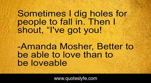 Sometimes I dig holes for people to fall in. Then I shout, “I've got you!