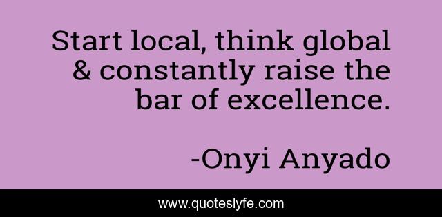 Start local, think global & constantly raise the bar of excellence.