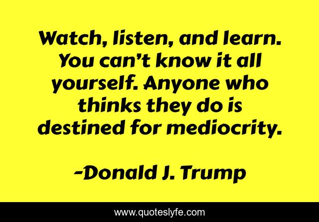 Watch, listen, and learn. You can’t know it all yourself. Anyone who thinks they do is destined for mediocrity.