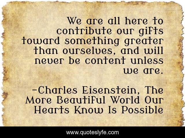 We are all here to contribute our gifts toward something greater than ourselves, and will never be content unless we are.