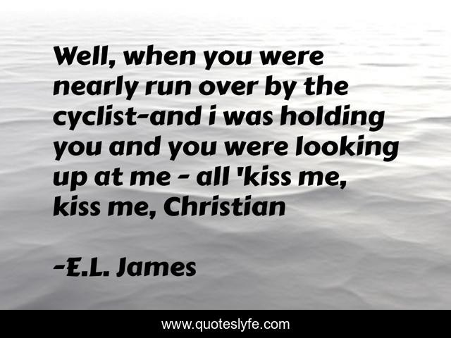 Well, when you were nearly run over by the cyclist-and i was holding you and you were looking up at me - all 'kiss me, kiss me, Christian