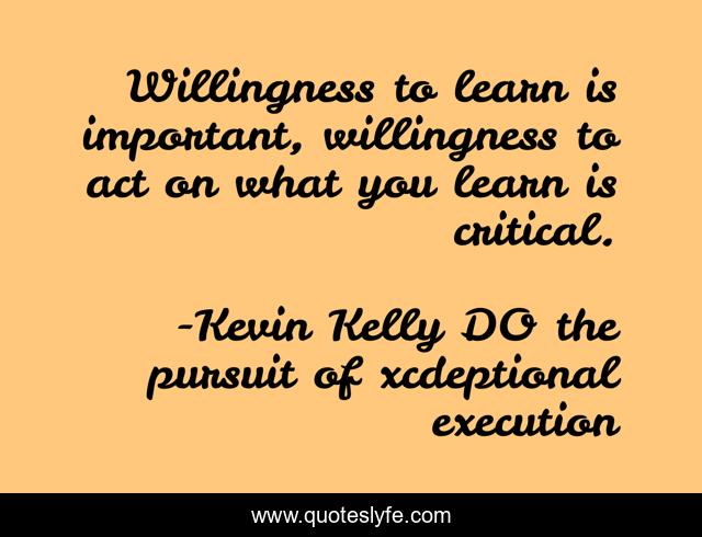 Willingness to learn is important, willingness to act on what you learn is critical.