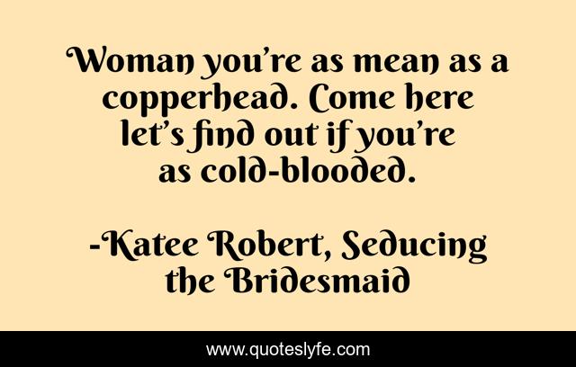 Woman you’re as mean as a copperhead. Come here let’s find out if you’re as cold-blooded.