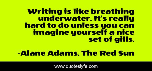 Writing is like breathing underwater. It's really hard to do unless you can imagine yourself a nice set of gills.