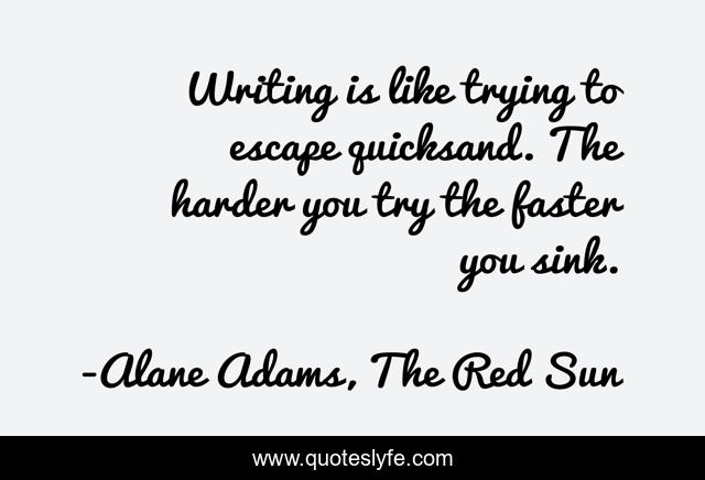 Writing is like trying to escape quicksand. The harder you try the faster you sink.