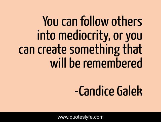 You can follow others into mediocrity, or you can create something that will be remembered