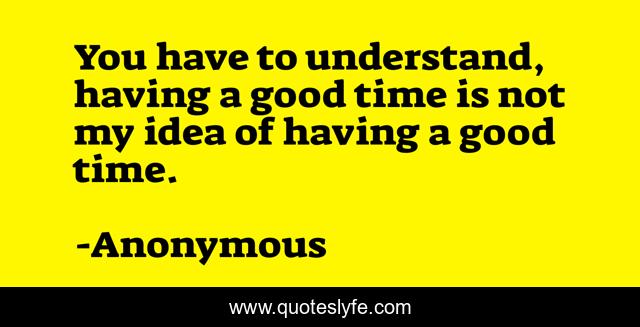You have to understand, having a good time is not my idea of having a good time.