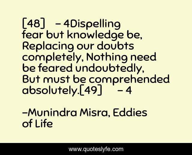 [48]	- 4Dispelling fear but knowledge be, Replacing our doubts completely, Nothing need be feared undoubtedly, But must be comprehended absolutely.[49]	- 4