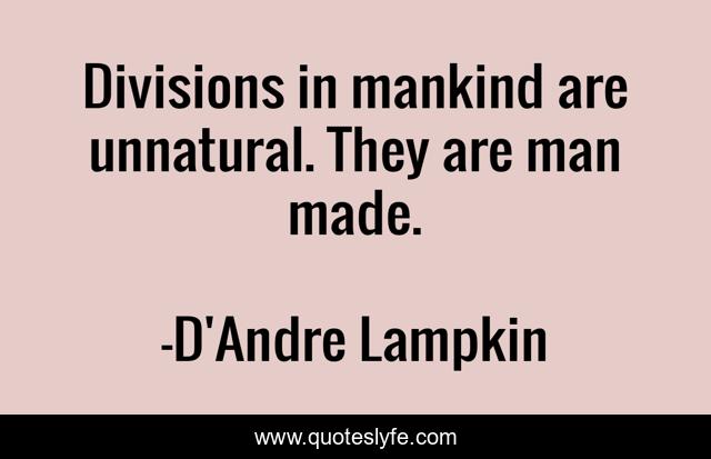 Divisions in mankind are unnatural. They are man made.
