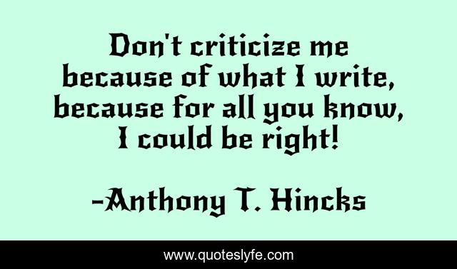 Don't criticize me because of what I write, because for all you know, I could be right!