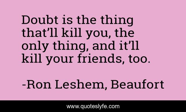 Doubt is the thing that’ll kill you, the only thing, and it’ll kill your friends, too.