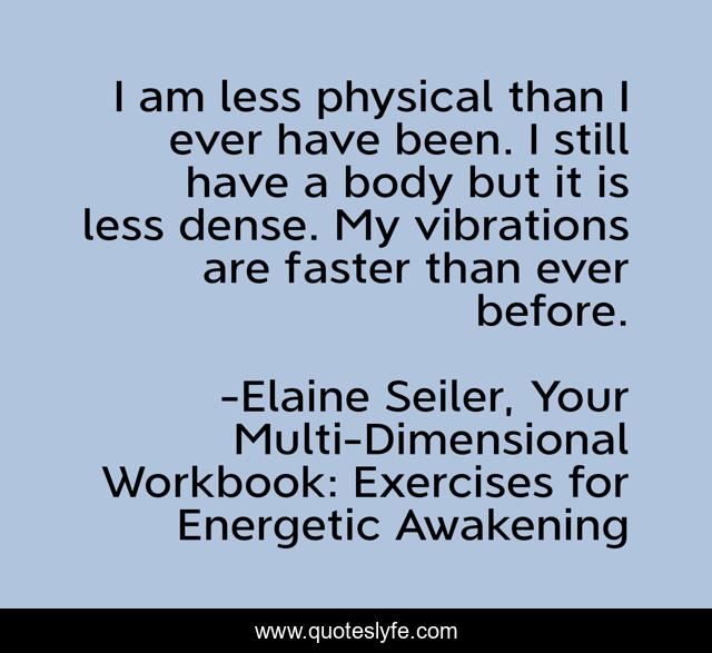 I am less physical than I ever have been. I still have a body but it is less dense. My vibrations are faster than ever before.