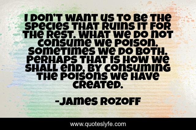 I don’t want us to be the species that ruins it for the rest. What we do not consume we poison. Sometimes we do both. Perhaps that is how we shall end, by consuming the poisons we have created.