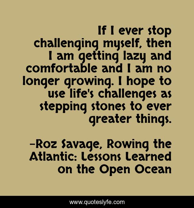 If I ever stop challenging myself, then I am getting lazy and comfortable and I am no longer growing. I hope to use life's challenges as stepping stones to ever greater things.