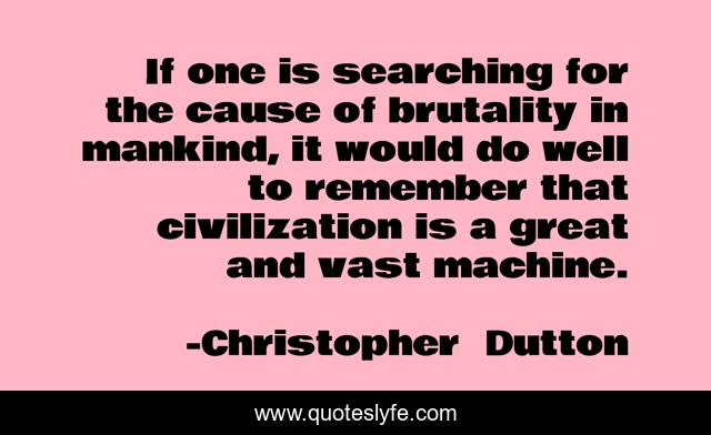 If one is searching for the cause of brutality in mankind, it would do well to remember that civilization is a great and vast machine.