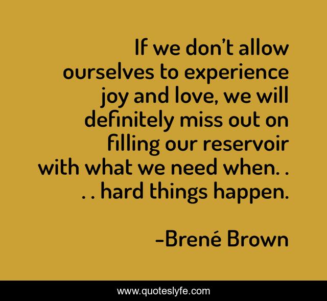 If we don’t allow ourselves to experience joy and love, we will definitely miss out on filling our reservoir with what we need when. . . . hard things happen.