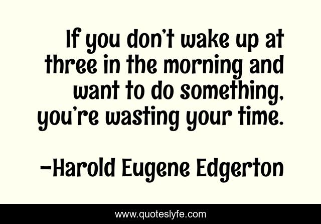 If you don’t wake up at three in the morning and want to do something, you’re wasting your time.