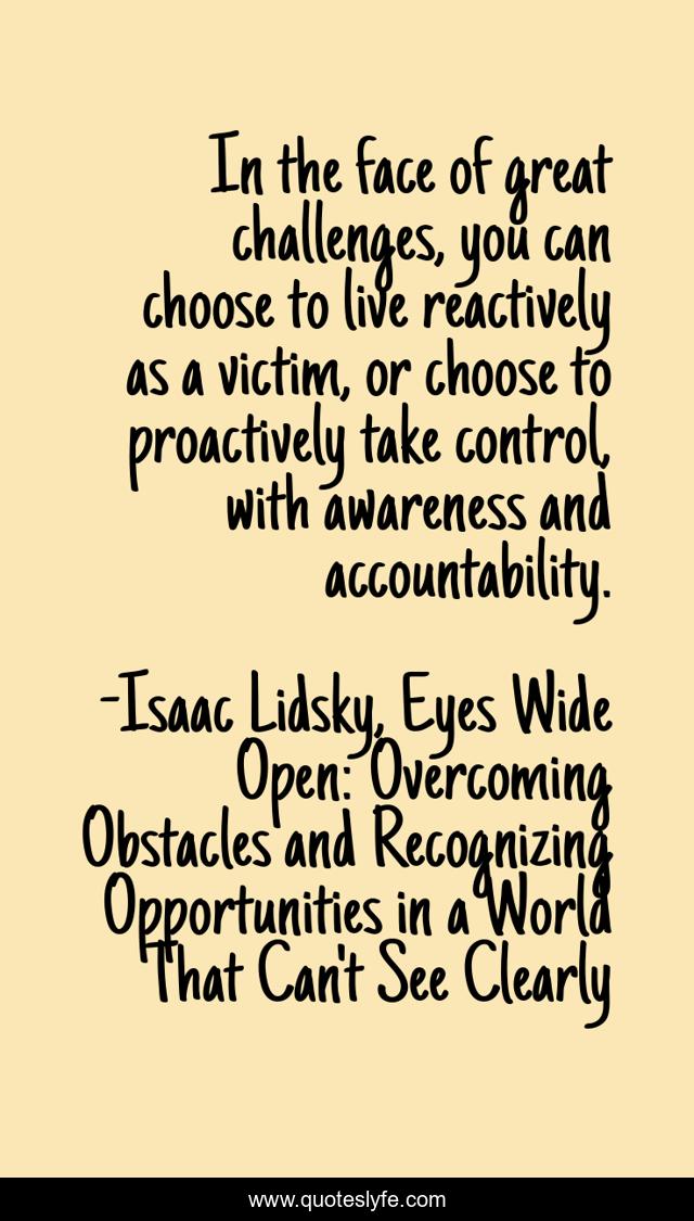 In the face of great challenges, you can choose to live reactively as a victim, or choose to proactively take control, with awareness and accountability.