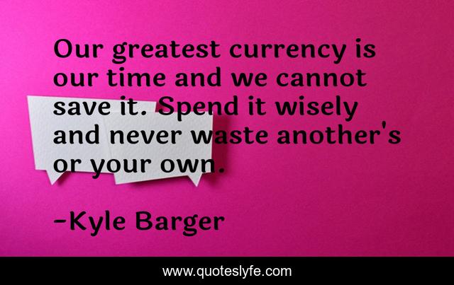 Our greatest currency is our time and we cannot save it. Spend it wisely and never waste another's or your own.