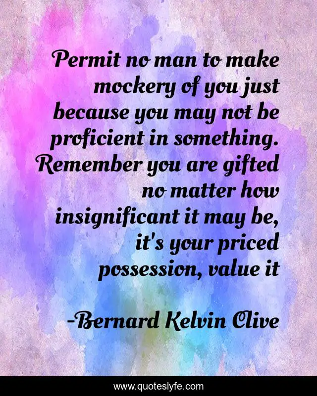 Permit no man to make mockery of you just because you may not be proficient in something. Remember you are gifted no matter how insignificant it may be, it's your priced possession, value it