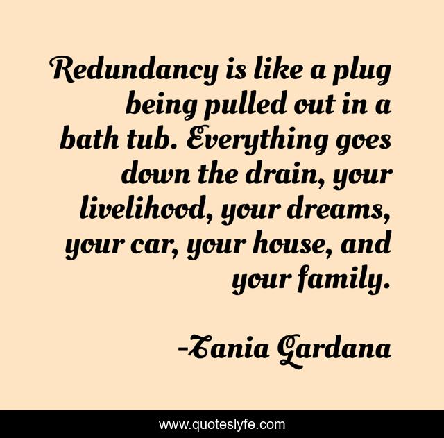 Redundancy is like a plug being pulled out in a bath tub. Everything goes down the drain, your livelihood, your dreams, your car, your house, and your family.