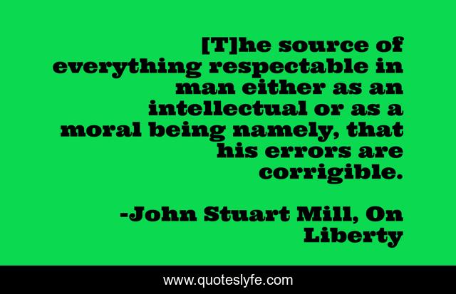 [T]he source of everything respectable in man either as an intellectual or as a moral being namely, that his errors are corrigible.
