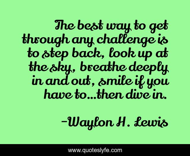 The best way to get through any challenge is to step back, look up at the sky, breathe deeply in and out, smile if you have to…then dive in.